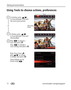Page 1610www.kodak.com/go/support Taking pictures/videos
Using Tools to choose actions, preferences
tool, then press OK. In Review, press
to move between Tools and 
Previous/Next.
In Liveview, press
to move between Tools and 
the most recent picture.
Most recent 
picture
Press 
press 
Some settings can be
chosen using 2to choose a 
1
or
a setting, then press OK.
.
,
 tool’s setting, then press OK.Press to change a 
Note: If you chose 
to choose
To o l s
1
Downloaded From camera-usermanual.com Kodak Manuals 