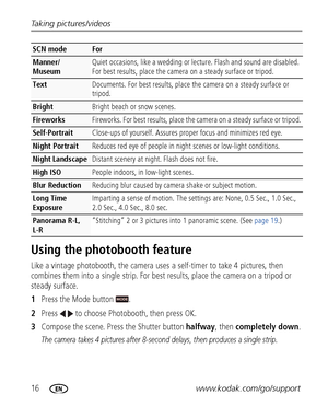 Page 2216www.kodak.com/go/support Taking pictures/videos
Using the photobooth feature
Like a vintage photobooth, the camera uses a self-timer to take 4 pictures, then 
combines them into a single strip. For best results, place the camera on a tripod or 
steady surface. 
1Press the Mode button  .
2Press   to choose Photobooth, then press OK.
3Compose the scene. Press the Shutter button halfway, then completely down.
The camera takes 4 pictures after 8-second delays, then produces a single strip.
Manner/
Museum...