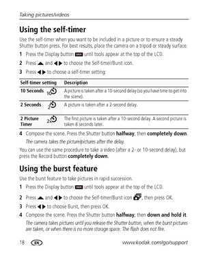 Page 2418www.kodak.com/go/support Taking pictures/videos
Using the self-timer
Use the self-timer when you want to be included in a picture or to ensure a steady 
Shutter button press. For best results, place the camera on a tripod or steady surface. 
1Press the Display button   until tools appear at the top of the LCD.
2Press   and   to choose the Self-timer/Burst icon.
3Press   to choose a self-timer setting:
4Compose the scene. Press the Shutter button halfway, then completely down.
The camera takes the...