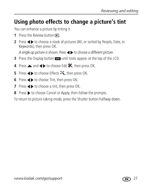 Page 33Reviewing and editing
www.kodak.com/go/support
 27
Using photo effects to change a picture’s tint
You can enhance a picture by tinting it. 
1Press the Review button  .
2Press   to choose a stack of pictures (All, or sorted by People, Date, or 
Keywords), then press OK.
A single-up picture is shown. Press   to choose a different picture. 
3Press the Display button   until tools appear at the top of the LCD.
4Press   and   to choose Edit  , then press OK.
5Press   to choose Effects  , then press OK....