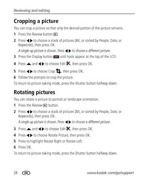 Page 3428www.kodak.com/go/support Reviewing and editing
Cropping a picture
You can crop a picture so that only the desired portion of the picture remains. 
1Press the Review button  .
2Press   to choose a stack of pictures (All, or sorted by People, Date, or 
Keywords), then press OK.
A single-up picture is shown. Press   to choose a different picture. 
3Press the Display button   until tools appear at the top of the LCD.
4Press   and   to choose Edit  , then press OK.
5Press   to choose Crop  , then press OK....