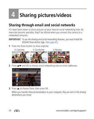 Page 4034www.kodak.com/go/support
4Sharing pictures/videos
Sharing through email and social networks
It’s never been easier to share pictures on your favorite social networking sites. As 
new sites become available, they’ll be offered when you connect the camera to a 
networked computer.
IMPORTANT: 
To use the sharing and social networking features, you must install the 
KODAK Share Button App. (See page 43.)
1Press the Share button to share anytime:
2Press   and OK to choose social networking sites or email...