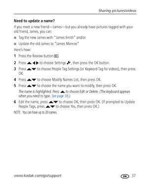 Page 43Sharing pictures/videos
www.kodak.com/go/support
 37
Need to update a name?
If you meet a new friend—James—but you already have pictures tagged with your 
old friend, James, you can:
■Tag the new James with “James Smith” and/or
■Update the old James to “James Monroe”
Here’s how:
1Press the Review button  .
2Press     to choose Settings  , then press the OK button.
3Press   to choose People Tag Settings (or Keyword Tag for videos), then press 
OK.
4Press   to choose Modify Names List, then press OK....