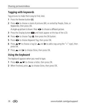 Page 4438www.kodak.com/go/support Sharing pictures/videos
Tagging with keywords
Tag pictures to make them easy to find, later.
1Press the Review button  .
2Press   to choose a stack of pictures (All, or sorted by People, Date, or 
Keywords), then press OK.
A single-up picture is shown. Press   to choose a different picture. 
3Press the Display button   until tools appear at the top of the LCD.
4Press   to choose Tags  , then press the OK button.
5Press   to choose Keyword Tag, then press OK. 
6Press   to choose...
