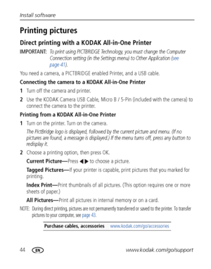 Page 5044www.kodak.com/go/support Install software
Printing pictures
Direct printing with a KODAK All-in-One Printer
IMPORTANT: To print using PICTBRIDGE Technology, you must change the Computer 
Connection setting (in the Settings menu) to Other Application (see 
page 41).
You need a camera, a PICTBRIDGE enabled Printer, and a USB cable.
Connecting the camera to a KODAK All-in-One Printer
1Turn off the camera and printer.
2Use the KODAK Camera USB Cable, Micro B / 5-Pin (included with the camera) to 
connect...