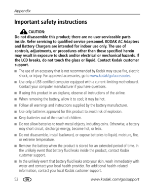 Page 5852www.kodak.com/go/support Appendix
Important safety instructions
CAUTION:
Do not disassemble this product; there are no user-serviceable parts 
inside. Refer servicing to qualified service personnel. KODAK AC Adapters 
and Battery Chargers are intended for indoor use only. The use of 
controls, adjustments, or procedures other than those specified herein 
may result in exposure to shock and/or electrical or mechanical hazards. If 
the LCD breaks, do not touch the glass or liquid. Contact Kodak customer...