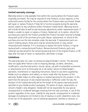 Page 6054www.kodak.com/go/support Appendix
Limited warranty coverage
Warranty service is only available from within the country where the Products were 
originally purchased. You may be required to ship Products, at your expense, to the 
authorized service facility for the country where the Products were purchased. Kodak 
will repair or replace Products if they fail to function properly during the warranty 
period, subject to any conditions and/or limitations stated herein. Warranty service 
will include all...