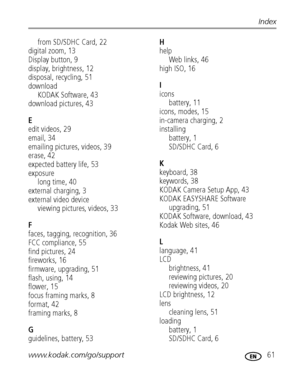Page 67www.kodak.com/go/support 61
Index
from SD/SDHC Card, 22
digital zoom, 13
Display button, 9
display, brightness, 12
disposal, recycling, 51
download
KODAK Software, 43
download pictures, 43
E
edit videos, 29
email, 34
emailing pictures, videos, 39
erase, 42
expected battery life, 53
exposure
long time, 40
external charging, 3
external video device
viewing pictures, videos, 33
F
faces, tagging, recognition, 36
FCC compliance, 55
find pictures, 24
fireworks, 16
firmware, upgrading, 51
flash, using, 14...