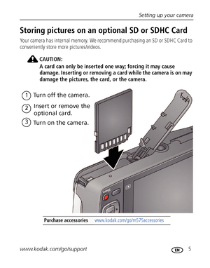 Page 11Setting up your camera
www.kodak.com/go/support
 5
Storing pictures on an optional SD or SDHC Card
Your camera has internal memory. We recommend purchasing an SD or SDHC Card to 
conveniently store more pictures/videos.
CAUTION:
A card can only be inserted one way; forcing it may cause 
damage. Inserting or removing a card while the camera is on may 
damage the pictures, the card, or the camera.
Purchase accessories www.kodak.com/go/m575accessories
1Turn off the camera.
2Insert or remove the 
optional...