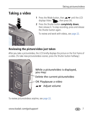 Page 13Taking pictures/videos
www.kodak.com/go/support
 7
Taking a video
1Press the Mode button, then   until the LCD 
displays 
Video  , then press OK.
2Press the Shutter button completely down, 
then release it. To stop recording, press and release 
the Shutter button again.
To review and work with videos, see page 22.
Reviewing the picture/video just taken
After you take a picture/video, the LCD briefly displays the picture or the first frame of 
a video. (To take new pictures/videos sooner, press the...