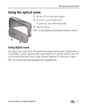 Page 15Taking pictures/videos
www.kodak.com/go/support
 9
Using the optical zoom
1Use the LCD to frame your subject.
2To zoom in, press Telephoto (T). 
To zoom out, press Wide Angle (W).
3Ta ke  t h e  p i c t u r e.
NOTE:  For focus distances, see Specifications starting on page 49.
Using digital zoom
Use digital zoom to get up to 5X magnification beyond optical zoom. (Digital zoom is 
not available in Smart Capture mode.) Press Telephoto (T) until the slider on the LCD 
is at the end of the optical zoom...