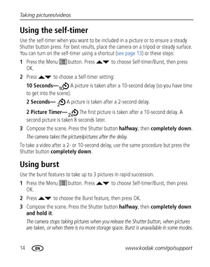 Page 2014www.kodak.com/go/support Taking pictures/videos
Using the self-timer
Use the self-timer when you want to be included in a picture or to ensure a steady 
Shutter button press. For best results, place the camera on a tripod or steady surface. 
You can turn on the self-timer using a shortcut (see page 13) or these steps:
1Press the Menu   button. Press  to choose Self-timer/Burst, then press 
OK.
2Press  to choose a Self-timer setting:
10 Seconds— A picture is taken after a 10-second delay (so you have...