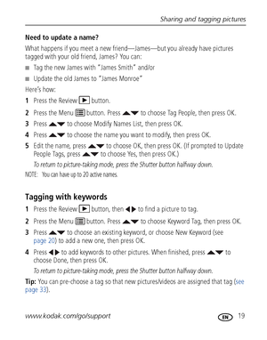 Page 25Sharing and tagging pictures
www.kodak.com/go/support
 19
Need to update a name?
What happens if you meet a new friend—James—but you already have pictures 
tagged with your old friend, James? You can:
■Tag the new James with “James Smith” and/or
■Update the old James to “James Monroe”
Here’s how:
1Press the Review  button.
2Press the Menu   button. Press   to choose Tag People, then press OK.
3Press   to choose Modify Names List, then press OK.
4Press   to choose the name you want to modify, then press...