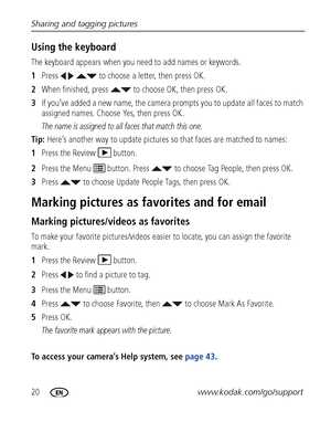 Page 2620www.kodak.com/go/support Sharing and tagging pictures
Using the keyboard
The keyboard appears when you need to add names or keywords.
1Press     to choose a letter, then press OK. 
2When finished, press   to choose OK, then press OK.
3If you’ve added a new name, the camera prompts you to update all faces to match 
assigned names. Choose Yes, then press OK.
The name is assigned to all faces that match this one.
Tip: Here’s another way to update pictures so that faces are matched to names:
1Press the...