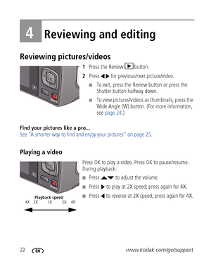Page 2822www.kodak.com/go/support
4Reviewing and editing
Reviewing pictures/videos
1Press the Review  button.
2Press   for previous/next picture/video.
■To exit, press the Review button or press the 
Shutter button halfway down.
■To view pictures/videos as thumbnails, press the 
Wide Angle (W) button. (For more information, 
see page 24.)
Find your pictures like a pro... 
See “A smarter way to find and enjoy your pictures” on page 25.
Playing a video
Press OK to play a video. Press OK to pause/resume. 
During...
