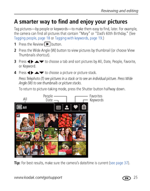 Page 31Reviewing and editing
www.kodak.com/go/support
 25
A smarter way to find and enjoy your pictures
Tag pictures—by people or keywords—to make them easy to find, later. For example, 
the camera can find all pictures that contain “Mary” or “Dad’s 60th Birthday.” (See 
Tagging people, page 18 or Tagging with keywords, page 19.)
1Press the Review  button.
2Press the Wide Angle (W) button to view pictures by thumbnail (or choose View 
Thumbnails shortcut).
3Press     to choose a tab and sort pictures by All,...