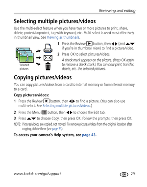 Page 35Reviewing and editing
www.kodak.com/go/support
 29
Selecting multiple pictures/videos
Use the multi-select feature when you have two or more pictures to print, share, 
delete, protect/unprotect, tag with keyword, etc. Multi-select is used most effectively 
in thumbnail view. See Viewing as thumbnails.
1Press the Review  button, then   (and   
if you’re in thumbnail view) to find a picture/video.
2Press OK to select pictures/videos. 
A check mark appears on the picture. (Press OK again 
to remove a check...