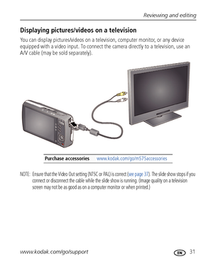 Page 37Reviewing and editing
www.kodak.com/go/support
 31
Displaying pictures/videos on a television
You can display pictures/videos on a television, computer monitor, or any device 
equipped with a video input. To connect the camera directly to a television, use an 
A/V cable (may be sold separately). 
NOTE:  Ensure that the Video Out setting (NTSC or PAL) is correct (see page 37). The slide show stops if you 
connect or disconnect the cable while the slide show is running. (Image quality on a television...