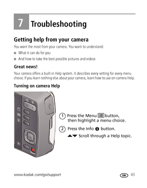 Page 49www.kodak.com/go/support 43
7Troubleshooting
Getting help from your camera
You want the most from your camera. You want to understand:
■What it can do for you
■And how to take the best possible pictures and videos
Great news!
Your camera offers a built-in Help system. It describes every setting for every menu 
choice. If you learn nothing else about your camera, learn how to use on-camera Help. 
Turning on camera Help 
Scroll through a Help topic. then highlight a menu choice.
Press the Info
1
button.
2...