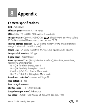 Page 55www.kodak.com/go/support 49
8Appendix
Camera specifications
CCD—1/2.33-type
Effective pixels—14 MP (4314 x 3242) 
LCD—3.0 in. (7.6 cm) LCD; 230K pixels; 4:3 aspect ratio
Image storage—Optional SD/SDHC Card   (The SD logo is a trademark of the 
SD Card Association.) Maximum supported card size: 32 GB
Internal storage capacity—32 MB internal memory (27 MB available for image 
storage. 1 MB equals one million bytes.)
Taking lens—5X optical zoom; f/3.5–f/6.19; 35 mm equivalent: 28–140 mm
Image...