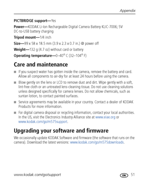 Page 57Appendix
www.kodak.com/go/support
 51
PICTBRIDGE support—Ye s
Power—KODAK Li-Ion Rechargeable Digital Camera Battery KLIC-7006; 5V 
DC-to-USB battery charging
Tripod mount—1/4 inch
Size—99 x 58 x 18.5 mm (3.9 x 2.3 x 0.7 in.) @ power off
Weight—132 g (4.7 oz) without card or battery
Operating temperature—0–40
°C (32–104°F)
Care and maintenance
■If you suspect water has gotten inside the camera, remove the battery and card. 
Allow all components to air-dry for at least 24 hours before using the camera....