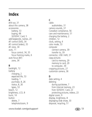Page 65www.kodak.com/go/support 59
Index1
A
A/V out, 31
about this camera, 38
accessories
battery, 53
buying, 48
SD/SDHC Card, 5
add keywords, names, 20
AF control (Still), 34
AF control (video), 35
AF zone, 34
auto, 11
focus control, 34, 35
focus framing marks, 6
auto focus (AF)
zone, 34
B
backlight, 12
battery
charging, 2
expected life, 53
loading, 1
purchase, 8, 26
status,8,26
types, 53
beach, 12
brightness, LCD, 8
burst, 14
button
delete, 7
telephoto/zoom, 9C
cable
audio/video, 31
camera sounds, 37
Canadian...