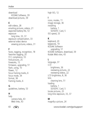 Page 6660www.kodak.com/go/support Index
download
KODAK Software, 39
download pictures, 39
E
edit videos, 28
emailing pictures, videos, 21
expected battery life, 53
exposure
long time, 33, 37
exposure compensation, 33
external video device
viewing pictures, videos, 31
F
faces, tagging, recognition, 18
favorites tagging, 20
FCC compliance, 55
find pictures, 25
fireworks, 13
firmware, upgrading, 51
flash, using, 10
flower, 12
focus framing marks, 6
focus mode, 34
format, 38
framing marks, 6
G
guidelines, battery,...