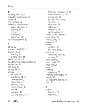Page 6862www.kodak.com/go/support Index
R
recycling, disposal, 51
regulatory information, 55
repair, 48
reset camera, 37
reviewing pictures/video
as you take them, 7
deleting, 23
LCD, 22
protecting, 23
slide show, 30
running slide show, 30
S
safety, 52
scene modes (SCN), 12
SD/SDHC Card
inserting, 5
printing from, 41
search pictures, 25
select multiple pictures/videos, 29
self-portrait, 13
self-timer, 14
set tag, 33, 35
setting
AF zone, 34
auto-focus, 34, 35
camera sounds, 37
color mode, 33
date and time, 4...