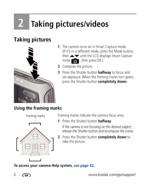 Page 126www.kodak.com/go/support
2Taking pictures/videos
Taking pictures
1The camera turns on in Smart Capture mode. 
(If it’s in a different mode, press the Mode button, 
then   until the LCD displays 
Smart Capture 
mode  , then press OK.)
2Compose the picture.
3Press the Shutter button halfway to focus and 
set exposure. When the framing marks turn green, 
press the Shutter button completely down.
Using the framing marks
Framing marks indicate the camera focus area. 
1Press the Shutter button halfway.
If the...