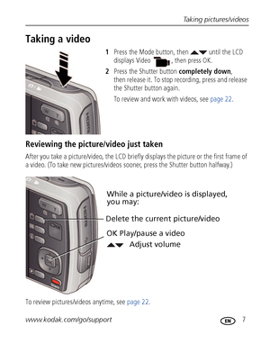 Page 13Taking pictures/videos
www.kodak.com/go/support
 7
Taking a video
1Press the Mode button, then   until the LCD 
displays 
Video  , then press OK.
2Press the Shutter button completely down, 
then release it. To stop recording, press and release 
the Shutter button again.
To review and work with videos, see page 22.
Reviewing the picture/video just taken
After you take a picture/video, the LCD briefly displays the picture or the first frame of 
a video. (To take new pictures/videos sooner, press the...