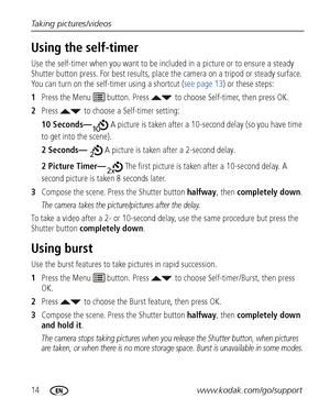 Page 2014www.kodak.com/go/support Taking pictures/videos
Using the self-timer
Use the self-timer when you want to be included in a picture or to ensure a steady 
Shutter button press. For best results, place the camera on a tripod or steady surface. 
You can turn on the self-timer using a shortcut (see page 13) or these steps:
1Press the Menu   button. Press  to choose Self-timer, then press OK.
2Press  to choose a Self-timer setting:
10 Seconds— A picture is taken after a 10-second delay (so you have time 
to...