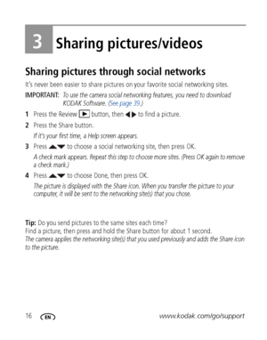 Page 2216www.kodak.com/go/support
3Sharing pictures/videos
Sharing pictures through social networks
It’s never been easier to share pictures on your favorite social networking sites.
IMPORTANT: 
To use the camera social networking features, you need to download 
KODAK Software. (See page 39.)
1Press the Review  button, then   to find a picture.
2Press the Share button.
If it’s your first time, a Help screen appears.
3Press   to choose a social networking site, then press OK.
A check mark appears. Repeat this...