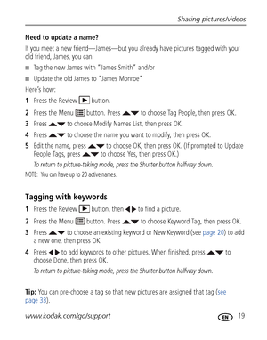 Page 25Sharing pictures/videos
www.kodak.com/go/support
 19
Need to update a name?
If you meet a new friend—James—but you already have pictures tagged with your 
old friend, James, you can:
■Tag the new James with “James Smith” and/or
■Update the old James to “James Monroe”
Here’s how:
1Press the Review  button.
2Press the Menu   button. Press   to choose Tag People, then press OK.
3Press   to choose Modify Names List, then press OK.
4Press   to choose the name you want to modify, then press OK.
5Edit the name,...