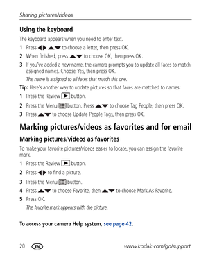 Page 2620www.kodak.com/go/support Sharing pictures/videos
Using the keyboard
The keyboard appears when you need to enter text.
1Press     to choose a letter, then press OK. 
2When finished, press   to choose OK, then press OK.
3If you’ve added a new name, the camera prompts you to update all faces to match 
assigned names. Choose Yes, then press OK.
The name is assigned to all faces that match this one.
Tip: Here’s another way to update pictures so that faces are matched to names:
1Press the Review  button....