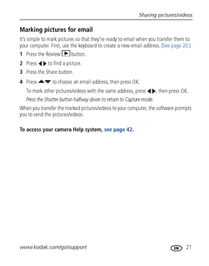 Page 27Sharing pictures/videos
www.kodak.com/go/support
 21
Marking pictures for email
It’s simple to mark pictures so that they’re ready to email when you transfer them to 
your computer. First, use the keyboard to create a new email address. (See page 20.)
1Press the Review  button.
2Press   to find a picture.
3Press the Share button.
4Press   to choose an email address, then press OK.
To mark other pictures/videos with the same address, press  , then press OK.
Press the Shutter button halfway down to return...