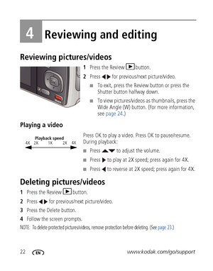 Page 2822www.kodak.com/go/support
4Reviewing and editing
Reviewing pictures/videos
1Press the Review  button.
2Press   for previous/next picture/video.
■To exit, press the Review button or press the 
Shutter button halfway down.
■To view pictures/videos as thumbnails, press the 
Wide Angle (W) button. (For more information, 
see page 24.)
Playing a video
Press OK to play a video. Press OK to pause/resume. 
During playback:
■Press   to adjust the volume.
■Press   to play at 2X speed; press again for 4X.
■Press...