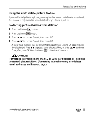 Page 29Reviewing and editing
www.kodak.com/go/support
 23
Using the undo delete picture feature
If you accidentally delete a picture, you may be able to use Undo Delete to retrieve it. 
This feature is only available immediately after you delete a picture.
Protecting pictures/videos from deletion
1Press the Review  button.
2Press the Menu   button.
3Press   to choose Protect, then press OK.
4Press   to choose Protect, then press OK. 
A check mark indicates that the picture/video is protected. Clicking OK again...