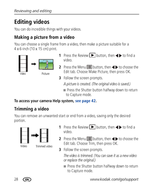 Page 3428www.kodak.com/go/support Reviewing and editing
Editing videos
You can do incredible things with your videos.
Making a picture from a video
You can choose a single frame from a video, then make a picture suitable for a 
4 x 6-inch (10 x 15 cm) print. 
1Press the Review  button, then  to find a 
video. 
2Press the Menu   button, then   to choose the 
Edit tab. Choose Make Picture, then press OK.
3Follow the screen prompts.
A picture is created. (The original video is saved.)
■Press the Shutter button...