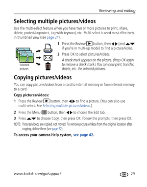 Page 35Reviewing and editing
www.kodak.com/go/support
 29
Selecting multiple pictures/videos
Use the multi-select feature when you have two or more pictures to print, share, 
delete, protect/unprotect, tag with keyword, etc. Multi-select is used most effectively 
in thumbnail view (see page 24).
1Press the Review  button, then   (and   
if you’re in multi-up mode) to find a picture/video.
2Press OK to select pictures/videos. 
A check mark appears on the picture. (Press OK again 
to remove a check mark.) You can...