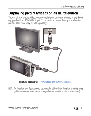 Page 37Reviewing and editing
www.kodak.com/go/support
 31
Displaying pictures/videos on an HD television
You can display pictures/videos on an HD television, computer monitor, or any device 
equipped with an HDMI video input. To connect the camera directly to a television, 
use an HDMI cable (may be sold separately). 
NOTE:  The slide show stops if you connect or disconnect the cable while the slide show is running. (Image 
quality on a television screen may not be as good as on a computer monitor or when...