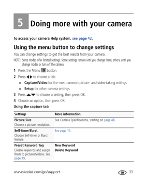 Page 39www.kodak.com/go/support 33
5Doing more with your camera
To access your camera Help system, see page 42.
Using the menu button to change settings
You can change settings to get the best results from your camera.
NOTE:  Some modes offer limited settings. Some settings remain until you change them; others, until you 
change modes or turn off the camera. 
1Press the Menu   button.
2Press   to choose a tab:
■Capture/Video for the most common picture- and video-taking settings
■Setup for other camera...