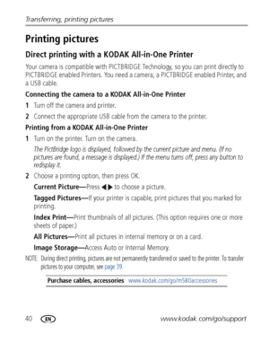 Page 4640www.kodak.com/go/support Transferring, printing pictures
Printing pictures
Direct printing with a KODAK All-in-One Printer
Your camera is compatible with PICTBRIDGE Technology, so you can print directly to 
PICTBRIDGE enabled Printers. You need a camera, a PICTBRIDGE enabled Printer, and 
a USB cable.
Connecting the camera to a KODAK All-in-One Printer
1Turn off the camera and printer.
2Connect the appropriate USB cable from the camera to the printer.
Printing from a KODAK All-in-One Printer
1Turn on...