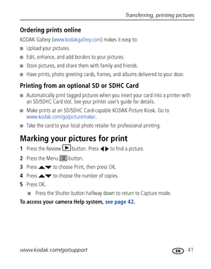 Page 47Transferring, printing pictures
www.kodak.com/go/support
 41
Ordering prints online
KODAK Gallery (www.kodakgallery.com) makes it easy to:
■Upload your pictures.
■Edit, enhance, and add borders to your pictures.
■Store pictures, and share them with family and friends.
■Have prints, photo greeting cards, frames, and albums delivered to your door.
Printing from an optional SD or SDHC Card
■Automatically print tagged pictures when you insert your card into a printer with 
an SD/SDHC Card slot. See your...