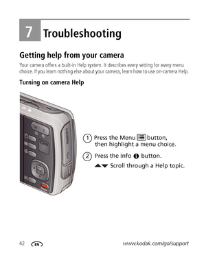 Page 4842www.kodak.com/go/support
7Troubleshooting
Getting help from your camera
Your camera offers a built-in Help system. It describes every setting for every menu 
choice. If you learn nothing else about your camera, learn how to use on-camera Help. 
Turning on camera Help 
Scroll through a Help topic. then highlight a menu choice.
Press the Info
1
button.
2
Press the Menu  button, 
Downloaded From camera-usermanual.com Kodak Manuals 