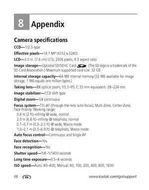 Page 5448www.kodak.com/go/support
8Appendix
Camera specifications
CCD—1/2.3-type
Effective pixels—14.1 MP (4352 x 3240) 
LCD—3.0 in. (7.6 cm) LCD; 230K pixels; 4:3 aspect ratio
Image storage—Optional SD/SDHC Card   (The SD logo is a trademark of the 
SD Card Association.) Maximum supported card size: 32 GB
Internal storage capacity—64 MB internal memory (32 MB available for image 
storage. 1 MB equals one million bytes.)
Taking lens—8X optical zoom; f/3.3–f/5.7; 35 mm equivalent: 28–224 mm
Image stabilizer—CCD...