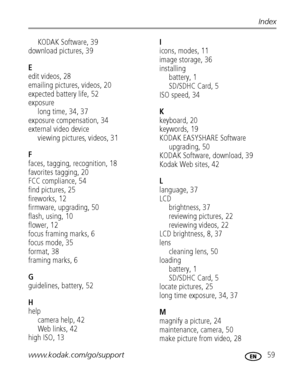 Page 65www.kodak.com/go/support 59
Index
KODAK Software, 39
download pictures, 39
E
edit videos, 28
emailing pictures, videos, 20
expected battery life, 52
exposure
long time, 34, 37
exposure compensation, 34
external video device
viewing pictures, videos, 31
F
faces, tagging, recognition, 18
favorites tagging, 20
FCC compliance, 54
find pictures, 25
fireworks, 12
firmware, upgrading, 50
flash, using, 10
flower, 12
focus framing marks, 6
focus mode, 35
format, 38
framing marks, 6
G
guidelines, battery, 52
H...