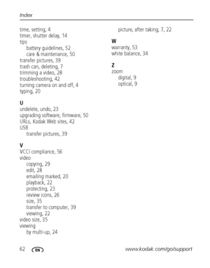 Page 6862www.kodak.com/go/support Index
time, setting, 4
timer, shutter delay, 14
tips
battery guidelines, 52
care & maintenance, 50
transfer pictures, 39
trash can, deleting, 7
trimming a video, 28
troubleshooting, 42
turning camera on and off, 4
typing, 20
U
undelete, undo, 23
upgrading software, firmware, 50
URLs, Kodak Web sites, 42
USB
transfer pictures, 39
V
VCCI compliance, 56
video
copying, 29
edit, 28
emailing marked, 20
playback, 22
protecting, 23
review icons, 26
size, 35
transfer to computer, 39...