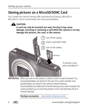 Page 126www.kodak.com/go/support Setting up your camera
Storing pictures on a MicroSD/SDHC Card
Your camera has internal memory. We recommend purchasing a MicroSD or 
MicroSDHC Card to conveniently store more pictures/videos.
CAUTION:
A card can only be inserted one way; forcing it may cause 
damage. Inserting or removing a card while the camera is on may 
damage the pictures, the card, or the camera.
IMPORTANT: 
When you turn on the camera, it checks to see if a card is inserted. If so, 
new pictures/videos...