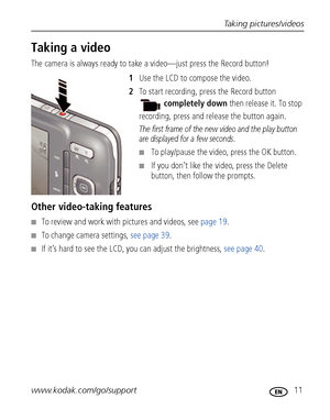 Page 17Taking pictures/videos
www.kodak.com/go/support
 11
Taking a video
The camera is always ready to take a video—just press the Record button! 
1Use the LCD to compose the video.
2To start recording, press the Record button 
completely down then release it. To stop 
recording, press and release the button again.
The first frame of the new video and the play button 
are displayed for a few seconds. 
■To play/pause the video, press the OK button. 
■If you don’t like the video, press the Delete 
button, then...