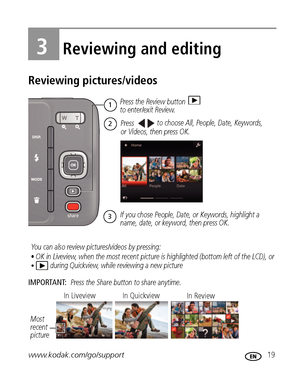 Page 25www.kodak.com/go/support 19
3Reviewing and editing
Reviewing pictures/videos
IMPORTANT: Press the Share button to share anytime.
or Videos, then press OK. Press the Review button 
to enter/exit Review.
1
2Pressto choose All, People, Date, Keywords,
If you chose People, Date, or Keywords, highlight a 
name, date, or keyword, then press OK. 
3
You can also review pictures/videos by pressing: 
• OK in Liveview, when the most recent picture is highlighted (bottom left of the LCD), or
• during Quickview,...